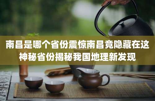 南昌是哪个省份震惊南昌竟隐藏在这神秘省份揭秘我国地理新发现