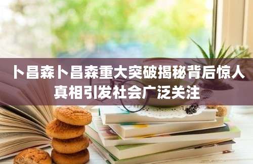 卜昌森卜昌森重大突破揭秘背后惊人真相引发社会广泛关注
