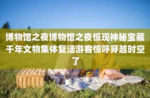 博物馆之夜博物馆之夜惊现神秘宝藏千年文物集体复活游客惊呼穿越时空了