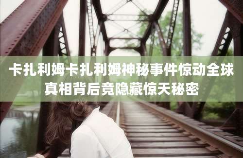 卡扎利姆卡扎利姆神秘事件惊动全球真相背后竟隐藏惊天秘密