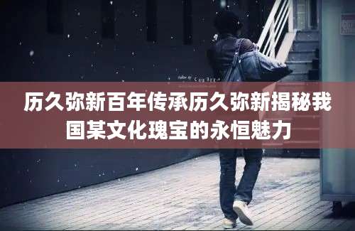 历久弥新百年传承历久弥新揭秘我国某文化瑰宝的永恒魅力