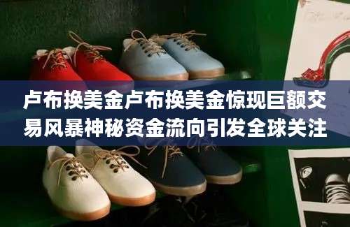 卢布换美金卢布换美金惊现巨额交易风暴神秘资金流向引发全球关注