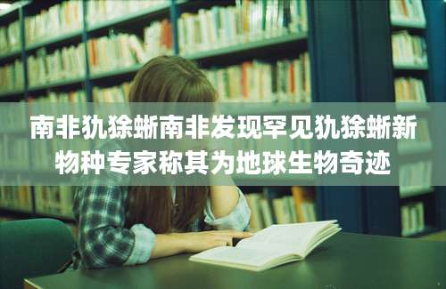 南非犰狳蜥南非发现罕见犰狳蜥新物种专家称其为地球生物奇迹