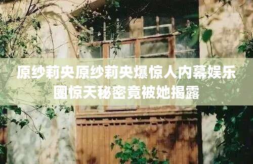 原纱莉央原纱莉央爆惊人内幕娱乐圈惊天秘密竟被她揭露