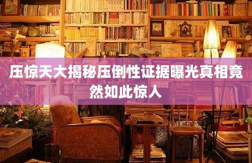 压惊天大揭秘压倒性证据曝光真相竟然如此惊人