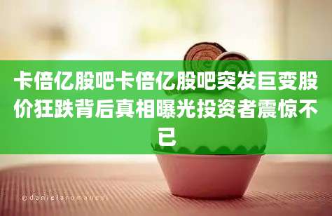 卡倍亿股吧卡倍亿股吧突发巨变股价狂跌背后真相曝光投资者震惊不已