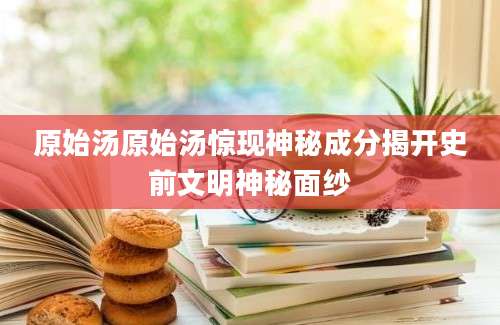 原始汤原始汤惊现神秘成分揭开史前文明神秘面纱