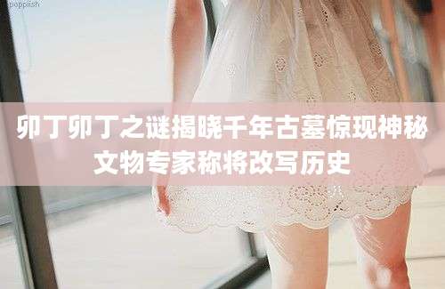 卯丁卯丁之谜揭晓千年古墓惊现神秘文物专家称将改写历史