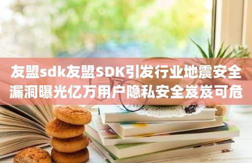 友盟sdk友盟SDK引发行业地震安全漏洞曝光亿万用户隐私安全岌岌可危