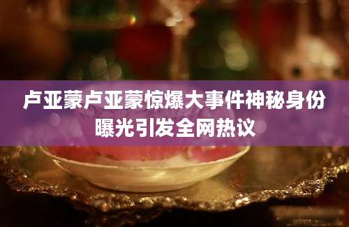 卢亚蒙卢亚蒙惊爆大事件神秘身份曝光引发全网热议
