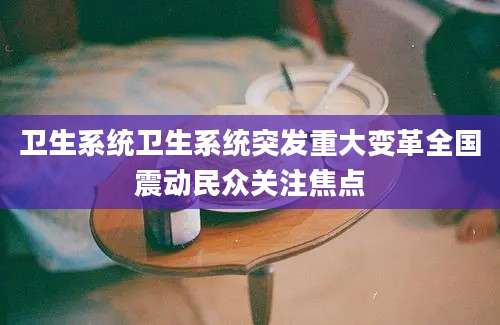 卫生系统卫生系统突发重大变革全国震动民众关注焦点