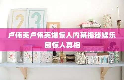 卢伟英卢伟英爆惊人内幕揭秘娱乐圈惊人真相