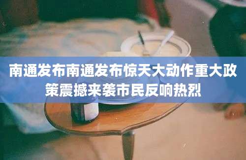 南通发布南通发布惊天大动作重大政策震撼来袭市民反响热烈