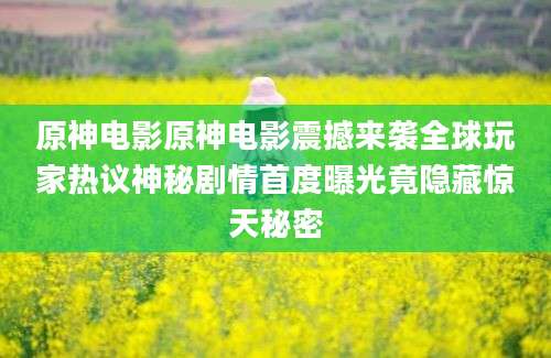 原神电影原神电影震撼来袭全球玩家热议神秘剧情首度曝光竟隐藏惊天秘密
