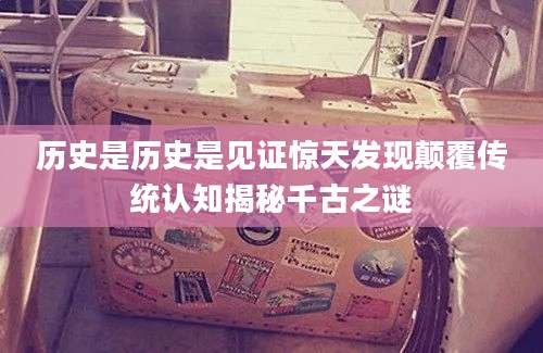 历史是历史是见证惊天发现颠覆传统认知揭秘千古之谜