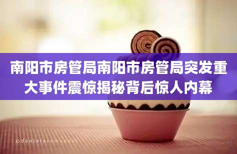 南阳市房管局南阳市房管局突发重大事件震惊揭秘背后惊人内幕