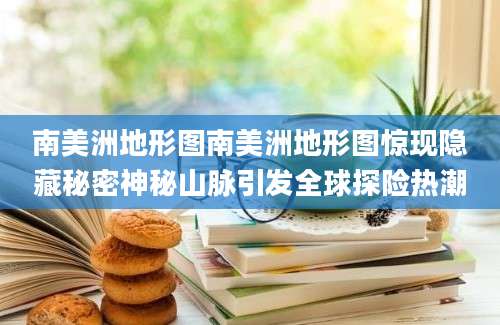 南美洲地形图南美洲地形图惊现隐藏秘密神秘山脉引发全球探险热潮