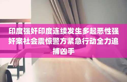 印度强奸印度连续发生多起恶性强奸案社会震惊警方紧急行动全力追捕凶手
