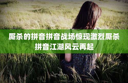 厮杀的拼音拼音战场惊现激烈厮杀拼音江湖风云再起