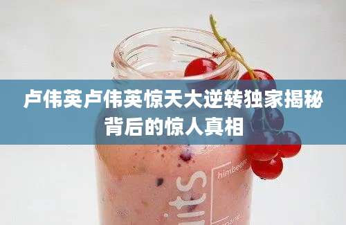 卢伟英卢伟英惊天大逆转独家揭秘背后的惊人真相