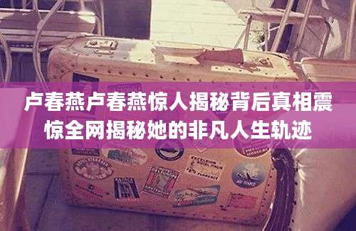 卢春燕卢春燕惊人揭秘背后真相震惊全网揭秘她的非凡人生轨迹