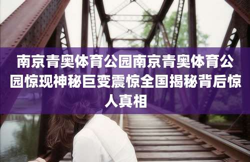 南京青奥体育公园南京青奥体育公园惊现神秘巨变震惊全国揭秘背后惊人真相