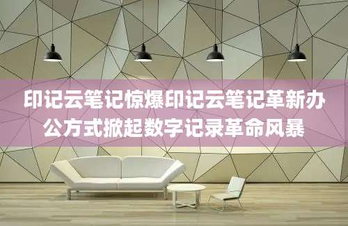 印记云笔记惊爆印记云笔记革新办公方式掀起数字记录革命风暴