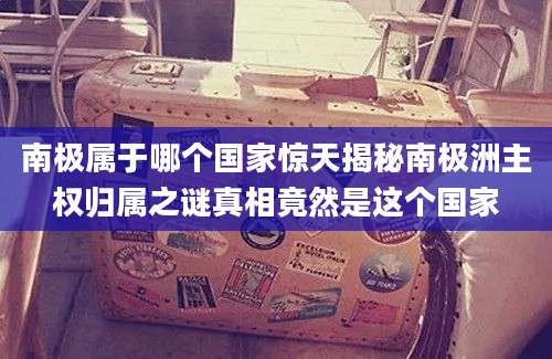 南极属于哪个国家惊天揭秘南极洲主权归属之谜真相竟然是这个国家