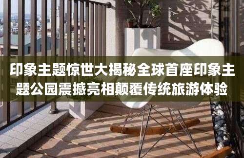 印象主题惊世大揭秘全球首座印象主题公园震撼亮相颠覆传统旅游体验