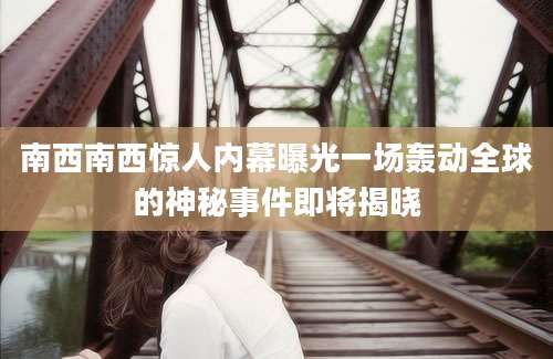 南西南西惊人内幕曝光一场轰动全球的神秘事件即将揭晓
