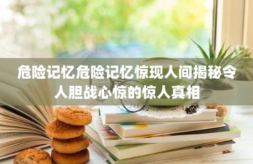 危险记忆危险记忆惊现人间揭秘令人胆战心惊的惊人真相