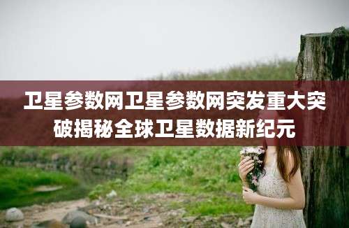 卫星参数网卫星参数网突发重大突破揭秘全球卫星数据新纪元