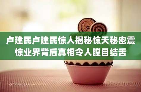 卢建民卢建民惊人揭秘惊天秘密震惊业界背后真相令人瞠目结舌