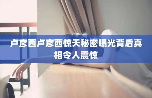 卢彦西卢彦西惊天秘密曝光背后真相令人震惊