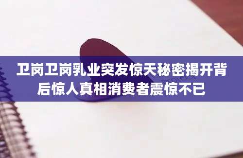 卫岗卫岗乳业突发惊天秘密揭开背后惊人真相消费者震惊不已