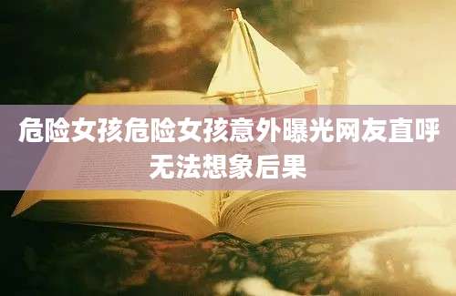 危险女孩危险女孩意外曝光网友直呼无法想象后果