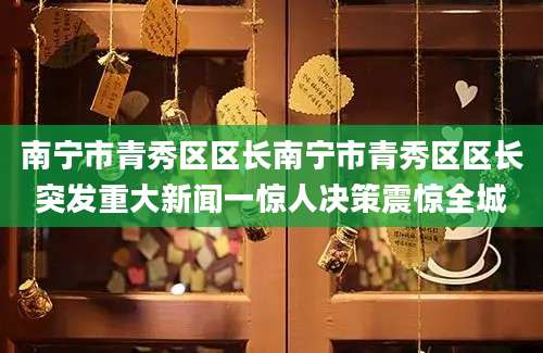 南宁市青秀区区长南宁市青秀区区长突发重大新闻一惊人决策震惊全城