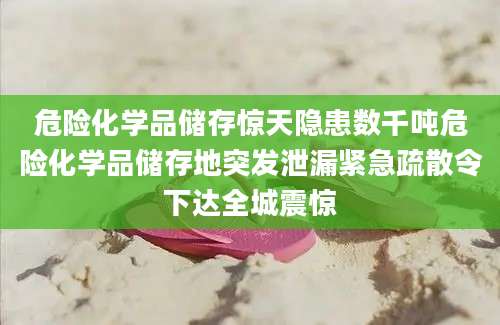 危险化学品储存惊天隐患数千吨危险化学品储存地突发泄漏紧急疏散令下达全城震惊