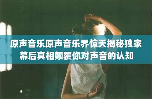 原声音乐原声音乐界惊天揭秘独家幕后真相颠覆你对声音的认知