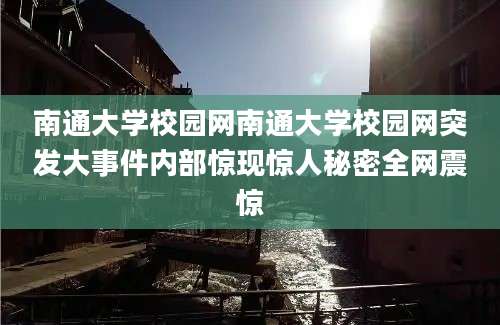 南通大学校园网南通大学校园网突发大事件内部惊现惊人秘密全网震惊