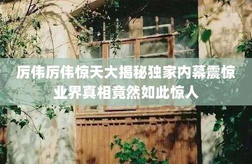 厉伟厉伟惊天大揭秘独家内幕震惊业界真相竟然如此惊人