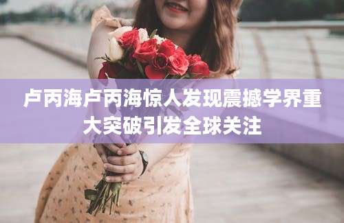 卢丙海卢丙海惊人发现震撼学界重大突破引发全球关注