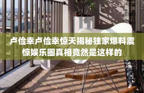 卢俭幸卢俭幸惊天揭秘独家爆料震惊娱乐圈真相竟然是这样的