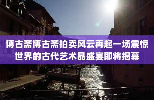 博古斋博古斋拍卖风云再起一场震惊世界的古代艺术品盛宴即将揭幕