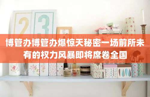 博管办博管办爆惊天秘密一场前所未有的权力风暴即将席卷全国