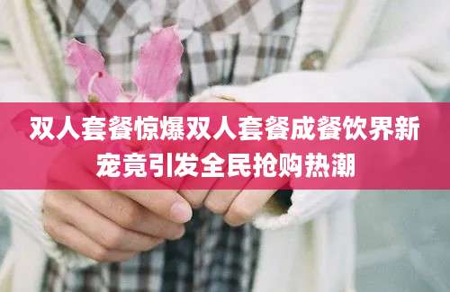 双人套餐惊爆双人套餐成餐饮界新宠竟引发全民抢购热潮