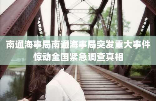 南通海事局南通海事局突发重大事件惊动全国紧急调查真相