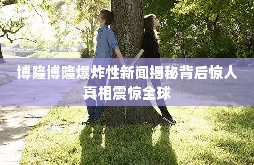 博隆博隆爆炸性新闻揭秘背后惊人真相震惊全球
