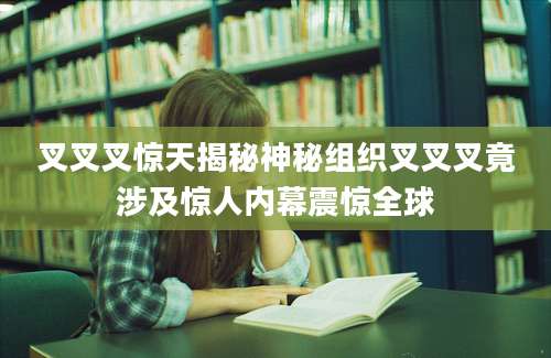 叉叉叉惊天揭秘神秘组织叉叉叉竟涉及惊人内幕震惊全球