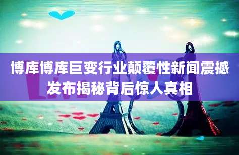 博库博库巨变行业颠覆性新闻震撼发布揭秘背后惊人真相